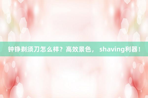 钟铮剃须刀怎么样？高效景色， shaving利器！